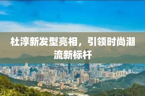 杜淳新发型亮相，引领时尚潮流新标杆