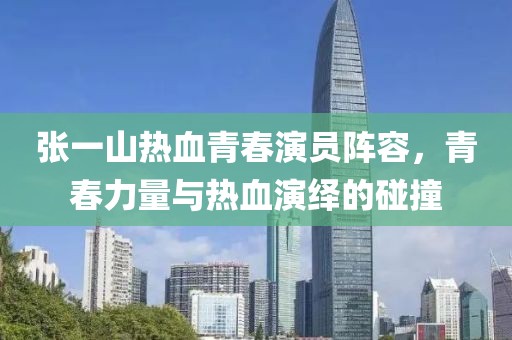 张一山热血青春演员阵容，青春力量与热血演绎的碰撞