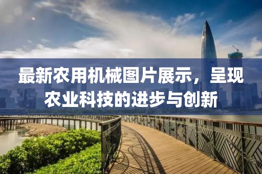 最新农用机械图片展示，呈现农业科技的进步与创新