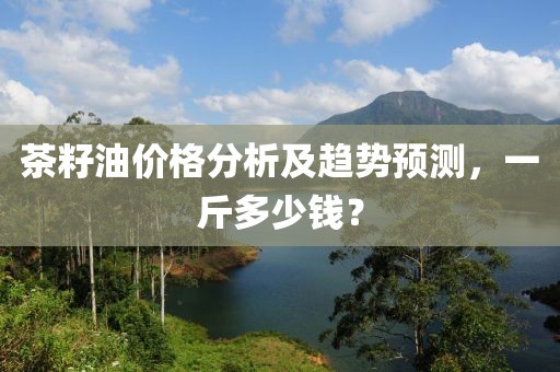 茶籽油价格分析及趋势预测，一斤多少钱？