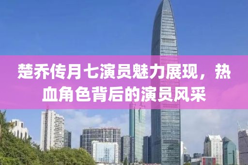楚乔传月七演员魅力展现，热血角色背后的演员风采