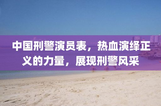 中国刑警演员表，热血演绎正义的力量，展现刑警风采