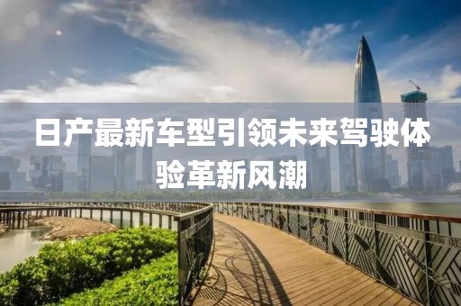 日产最新车型引领未来驾驶体验革新风潮