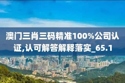 澳门三肖三码精准100%公司认证,认可解答解释落实_65.1