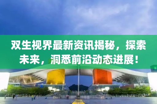 双生视界最新资讯揭秘，探索未来，洞悉前沿动态进展！