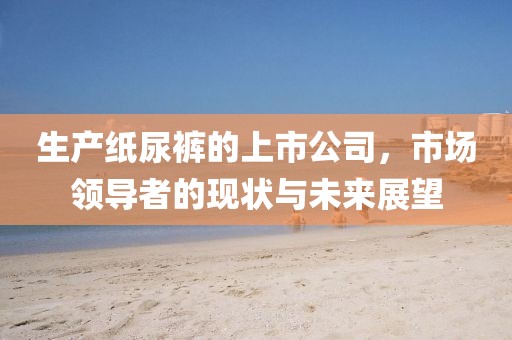 生产纸尿裤的上市公司，市场领导者的现状与未来展望