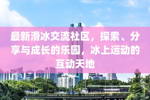 最新滑冰交流社区，探索、分享与成长的乐园，冰上运动的互动天地