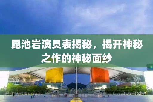 昆池岩演员表揭秘，揭开神秘之作的神秘面纱
