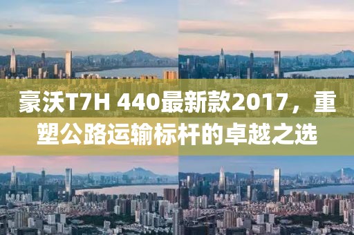 豪沃T7H 440最新款2017，重塑公路运输标杆的卓越之选