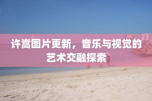 许嵩图片更新，音乐与视觉的艺术交融探索