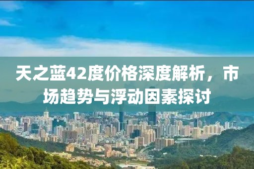 天之蓝42度价格深度解析，市场趋势与浮动因素探讨