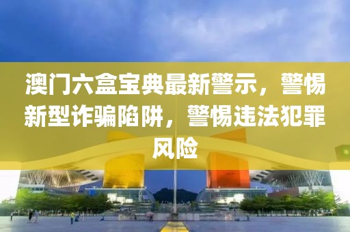 澳门六盒宝典最新警示，警惕新型诈骗陷阱，警惕违法犯罪风险