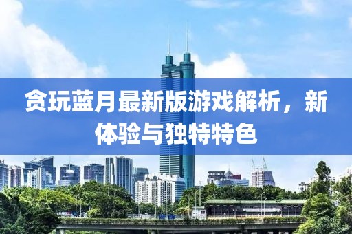 贪玩蓝月最新版游戏解析，新体验与独特特色