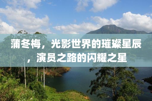 蒲冬梅，光影世界的璀璨星辰，演员之路的闪耀之星
