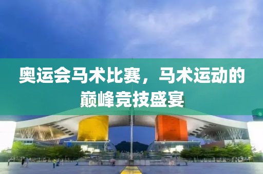 奥运会马术比赛，马术运动的巅峰竞技盛宴