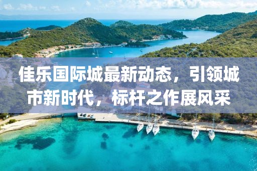 佳乐国际城最新动态，引领城市新时代，标杆之作展风采