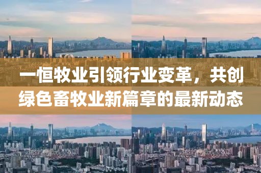 一恒牧业引领行业变革，共创绿色畜牧业新篇章的最新动态
