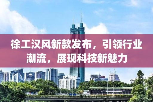 徐工汉风新款发布，引领行业潮流，展现科技新魅力