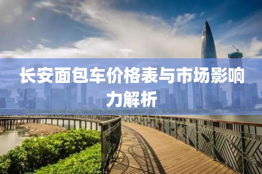 长安面包车价格表与市场影响力解析