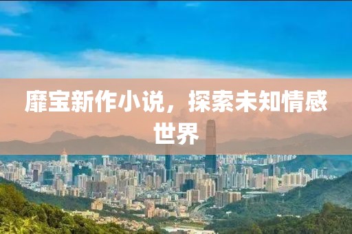 靡宝新作小说，探索未知情感世界