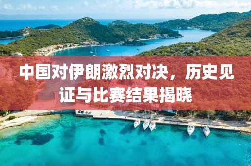 中国对伊朗激烈对决，历史见证与比赛结果揭晓