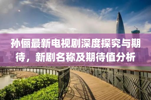 孙俪最新电视剧深度探究与期待，新剧名称及期待值分析