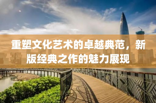 重塑文化艺术的卓越典范，新版经典之作的魅力展现