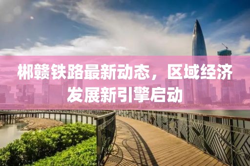 郴赣铁路最新动态，区域经济发展新引擎启动