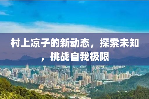 村上凉子的新动态，探索未知，挑战自我极限