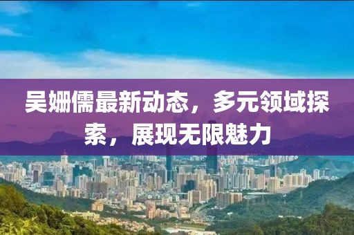 吴姗儒最新动态，多元领域探索，展现无限魅力