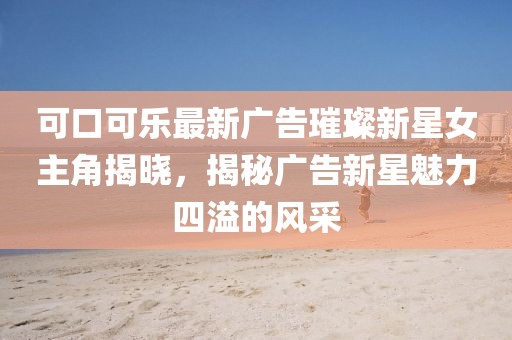 可口可乐最新广告璀璨新星女主角揭晓，揭秘广告新星魅力四溢的风采