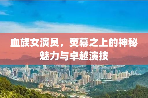 血族女演员，荧幕之上的神秘魅力与卓越演技