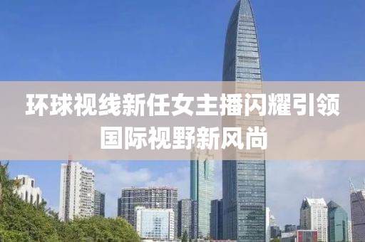 环球视线新任女主播闪耀引领国际视野新风尚