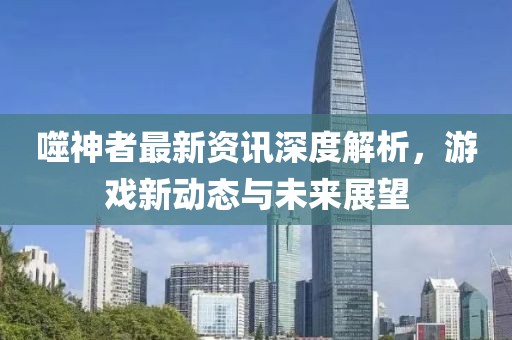 噬神者最新资讯深度解析，游戏新动态与未来展望
