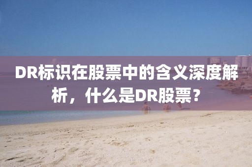 DR标识在股票中的含义深度解析，什么是DR股票？