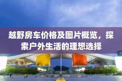 越野房车价格及图片概览，探索户外生活的理想选择
