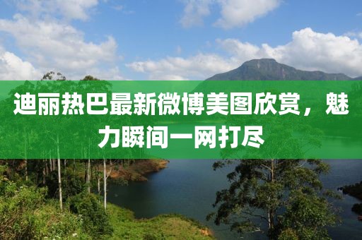 迪丽热巴最新微博美图欣赏，魅力瞬间一网打尽
