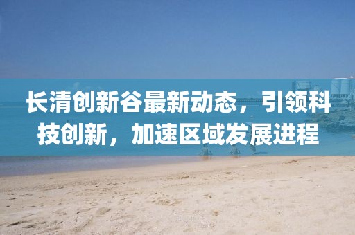 长清创新谷最新动态，引领科技创新，加速区域发展进程