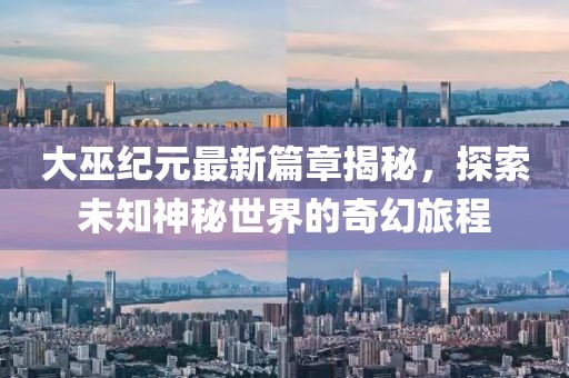 大巫纪元最新篇章揭秘，探索未知神秘世界的奇幻旅程