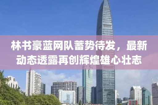 林书豪蓝网队蓄势待发，最新动态透露再创辉煌雄心壮志