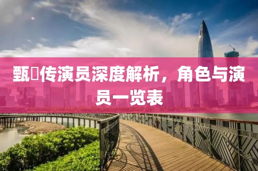 甄嬛传演员深度解析，角色与演员一览表