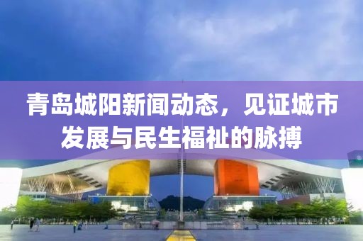 青岛城阳新闻动态，见证城市发展与民生福祉的脉搏