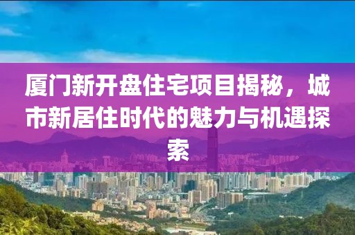 厦门新开盘住宅项目揭秘，城市新居住时代的魅力与机遇探索