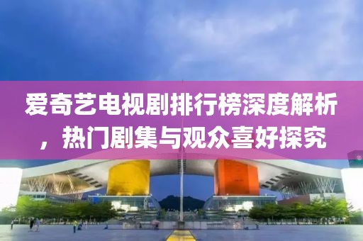 爱奇艺电视剧排行榜深度解析，热门剧集与观众喜好探究