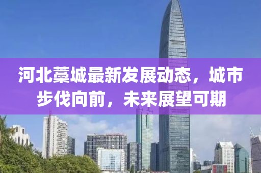 河北藁城最新发展动态，城市步伐向前，未来展望可期
