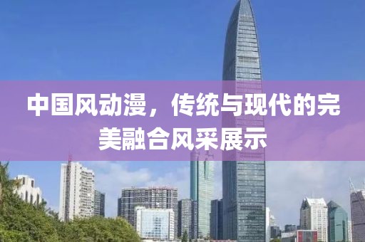 中国风动漫，传统与现代的完美融合风采展示