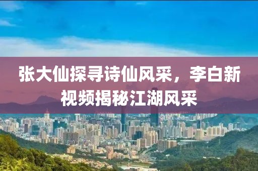 张大仙探寻诗仙风采，李白新视频揭秘江湖风采