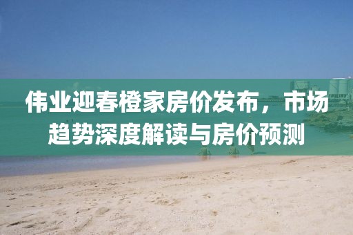 伟业迎春橙家房价发布，市场趋势深度解读与房价预测