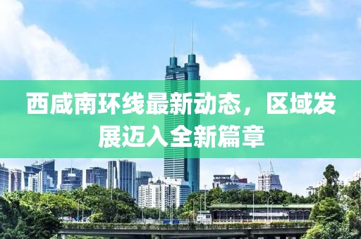 西咸南环线最新动态，区域发展迈入全新篇章