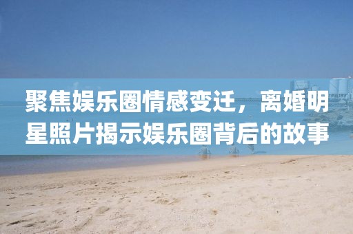聚焦娱乐圈情感变迁，离婚明星照片揭示娱乐圈背后的故事